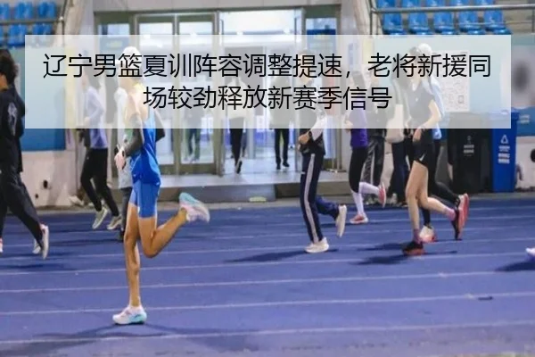 辽宁男篮夏训阵容调整提速，老将新援同场较劲释放新赛季信号